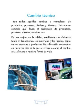 Cambio técnico 
Son todos aquellos cambios o reemplazos de 
productos, procesos, diseños y técnicas. Introducen 
cambios que llevan al reemplazo de productos, 
procesos, diseños, técnicas, etc. 
Es una mejora en la calidad, rendimiento o eficiencia 
tanto en las acciones, los materiales y los medios, como 
en los procesos o productos. Una discusión recurrente 
en nuestros días es la que se refiere a como el cambio 
está afectando nuestra forma de vida. 
6 
 