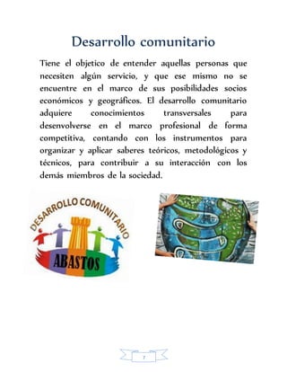 Desarrollo comunitario 
Tiene el objetico de entender aquellas personas que 
necesiten algún servicio, y que ese mismo no se 
encuentre en el marco de sus posibilidades socios 
económicos y geográficos. El desarrollo comunitario 
adquiere conocimientos transversales para 
desenvolverse en el marco profesional de forma 
competitiva, contando con los instrumentos para 
organizar y aplicar saberes teóricos, metodológicos y 
técnicos, para contribuir a su interacción con los 
demás miembros de la sociedad. 
7 
