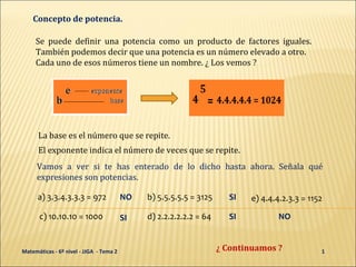 Concepto de potencia. 
Se puede definir una potencia como un producto de factores iguales. 
También podemos decir que una potencia es un número elevado a otro. 
Cada uno de esos números tiene un nombre. ¿ Los vemos ? 
La base es el número que se repite. 
El exponente indica el número de veces que se repite. 
Vamos a ver si te has enterado de lo dicho hasta ahora. Señala qué 
expresiones son potencias. 
a) 3.3.4.3.3.3 = 972 
b) 5.5.5.5.5 = 3125 
c) 10.10.10 = 1000 d) 2.2.2.2.2.2 = 64 
NO SI e) 4.4.4.2.3.3 = 1152 
SI SI NO 
¿ Continuamos ? 
Matemáticas - 6º nivel - JJGA - Tema 2 1 
 