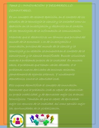 Tema 2 : INNOVACIÓN Y DESARROLLO 
COMNITARIO. 
Es un concepto de reciente aparición, en el contexto de los 
estudios de la tecnología la ciencia y la sociedad como su 
aparición en la investigación y desarrollo en el corazón 
de las tecnologías de la información la comunicación. 
Mientras que el desarrollo es un término que proviene del 
mundo de la economía. Los de investigación e 
innovación, proviene del mundo de la ciencia y la 
tecnología y su relación se encuentra en el contexto de la 
ciencia pura y la ciencia amplificada. Buscar soluciones 
nuevas a problemas propios de la localidad. En muchos 
casos, a problemas que tienen varias décadas. O a 
problemas nuevos derivados de acciones recientes, 
generalmente de agentes externos. Y usualmente 
atentatorios contra la identidad local. 
Ello supone desmitificar el concepto de innovación. 
Reconocer que la población local es capaz de desarrollar 
su propia creatividad, y de aprovechar mejor los avances 
tecnológicos. También de que es capaz de aprovechar 
mejor los recursos de la localidad, así como percibir mejor 
las oportunidades de la globalización. 
 