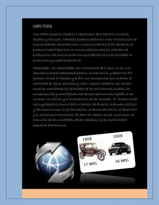 CAMBIO TÉCNICO: 
Son todos aquellos cambios o reemplazos de productos, procesos, 
diseños y técnicas. También podemos definirlo como Introducción de 
nuevos métodos de producción o nuevos productos a fin de elevar la 
productividad Mejora en los conocimientos sobre los métodos de 
producción o de nuevos productos que afectan la productividad, la 
producción y puede fomentar la 
Necesidad: Las necesidades son la expresión de lo que un ser vivo 
requiere indispensablemente para su conservación y desarrollo Por 
ejemplo, la sed, el hambre y el frío son sensaciones que indican la 
necesidad de agua, alimento y calor, respectivamente. Un cambio 
social es una alteración apreciable de las estructuras sociales, las 
consecuencias y manifestaciones de esas estructuras ligadas a las 
normas, los valores y a los productos de las mismas. El cambio social 
incluye aspectos como el éxito o fracaso de diversos sistemas políticos 
y fenómenos como la globalización, la democratización, el desarrollo 
y el crecimiento económico. Es decir: el cambio social consiste en la 
evolución de las sociedades, desde cambios a gran escala hasta 
pequeñas alteraciones. 
 