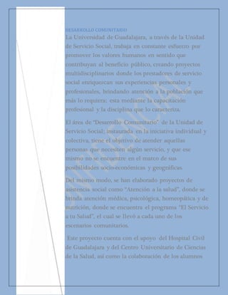 DESARROLLO COMUNITARIO 
La Universidad de Guadalajara, a través de la Unidad 
de Servicio Social, trabaja en constante esfuerzo por 
promover los valores humanos en sentido que 
contribuyan al beneficio público, creando proyectos 
multidisciplinarios donde los prestadores de servicio 
social enriquezcan sus experiencias personales y 
profesionales, brindando atención a la población que 
más lo requiera; esta mediante la capacitación 
profesional y la disciplina que lo caracteriza. 
El área de “Desarrollo Comunitario” de la Unidad de 
Servicio Social; instaurada en la iniciativa individual y 
colectiva, tiene el objetivo de atender aquellas 
personas que necesiten algún servicio, y que ese 
mismo no se encuentre en el marco de sus 
posibilidades socio-económicas y geográficas. 
Del mismo modo, se han elaborado proyectos de 
asistencia social como “Atención a la salud”, donde se 
brinda atención médica, psicológica, homeopática y de 
nutrición, donde se encuentra el programa “El Servicio 
a tu Salud”, el cual se llevó a cada uno de los 
escenarios comunitarios. 
Este proyecto cuenta con el apoyo del Hospital Civil 
de Guadalajara y del Centro Universitario de Ciencias 
de la Salud, así como la colaboración de los alumnos 
prestadores adscritos a esta área. 

