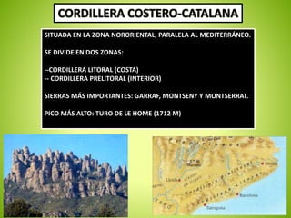SITUADA EN LA ZONA NORORIENTAL, PARALELA AL MEDITERRÁNEO. 
SE DIVIDE EN DOS ZONAS: 
--CORDILLERA LITORAL (COSTA) 
-- CORDILLERA PRELITORAL (INTERIOR) 
SIERRAS MÁS IMPORTANTES: GARRAF, MONTSENY Y MONTSERRAT. 
PICO MÁS ALTO: TURO DE LE HOME (1712 M) 
 