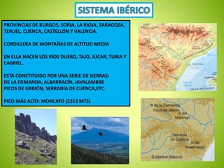 PROVINCIAS DE BURGOS, SORIA, LA RIOJA, ZARAGOZA, 
TERUEL, CUENCA, CASTELLÓN Y VALENCIA. 
CORDILLERA DE MONTAÑAS DE ALTITUD MEDIA 
EN ELLA NACEN LOS RÍOS DUERO, TAJO, JÚCAR, TURIA Y 
CABRIEL. 
ESTÁ CONSTITUIDO POR UNA SERIE DE SIERRAS: 
DE LA DEMANDA, ALBARRACÍN, JAVALAMBRE 
PICOS DE URBIÓN, SERRANÍA DE CUENCA,ETC. 
PICO MÁS ALTO: MONCAYO (2313 MTS) 
 