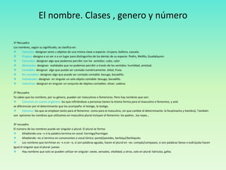 El nombre. Clases , genero y número 
1º Recuadro 
Los nombres, según su significado, se clasifica en: 
 Comunes: designan seres u objetos de una misma clase o especie: cirujano, ballena, cazuela. 
 Propios: designa a un ser o a un lugar para distinguirlos de los demás de su especie: Pedro, Melilla, Guadalquivir. 
 Concretos: designan algo que podemos percibir con los sentidos: cubo, calor 
 Abstractos: designan realidades que no podemos percibir a través de los sentidos: humildad, amistad. 
 Contables: designan algo que puede ser contado numéricamente: árbol, fruta. 
 No contables: designan algo que puede ser contado contable: besugo, bocadillo. 
 Individuales: designan en singular un solo objeto contable: besugo, bocadillo. 
 Colectivos: designan en singular un conjunto de objetos contables: olivar, cadena. 
2º Recuadro 
Ya sabes que los nombres, por su género, pueden ser masculinos o femeninos. Pero hay nombres que son: 
 Comunes en cuanto al género: los que refiriéndose a personas tienen la misma forma para el masculino o femenino, y solo 
se diferencian por el determinante que los acompaña: el testigo, la testigo. 
 Epicenos: los que se emplean tanto para el femenino como para el masculino, sin que cambie el determinante: la foca(macho y hembra). También 
son epicenos los nombres que utilizamos en masculino plural incluyen el femenino: los padres , los reyes… 
3º recuadro 
El número de los nombres puede ser singular o plural. El plural se forma: 
 Añadiendo una –s si la palabra termina en vocal: hormiga/hormigas 
 Añadiendo –es si termina en consonantes o vocal tónica: pared/paredes, berbiquí/berbiquíes 
 Los nombres que terminan es –s o en –x, si son palabras agudas, hacen el plural en –es: compás/compases; si son palabras llanas o esdrújulas hacen 
igual el singular que el plural: jueves 
 Hay nombres que solo se pueden utilizar en singular: oeste, sensatez, vitalidad; y otros, solo en plural: bártulos, gafas. 
 