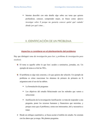 Marina Hermosa Pérez Investigación e innovación educativa 
 Intentar describir con más detalle algo sobre ese tema que quieres profundizar, conocer, comprender mejor, en frases como: Quiero investigar sobre X porque me gustaría conocer quién/ qué/ cuándo/ dónde/ por qué/ cómo… 
II. IDENTIFICACIÓN DE UN PROBLEMA 
Aspectos a considerar en el planteamiento del problema 
Hay que distinguir tema de investigación para leer y problema de investigación para resolver) 
El tema es aquello sobre lo que lees: acudes a seminarios, jornadas, etc. Un ejemplo de tema es el de las TICs. 
El problema es algo más concreto, a lo que quieres dar solución. Un ejemplo de problema es cómo reaccionan los alumnos de primero de primaria en X asignatura ante el uso de las tablets. 
 La formulación de preguntas 
 Los objetivos del estudio Relacionado con los métodos que vamos a seleccionar. 
 Justificación de la investigación Justificación: se trata de responder a una pregunta, poner los recursos humanos y financieros que necesitas, y porque crees que el problema y tema son interesantes, útil y necesarios a tratar. 
 Desde un enfoque cuantitativo, se busca acotar el ámbito de estudio. Se constata con los datos que ya tengo. Me planteo preguntas.  