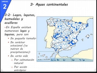 UNIDAD 
2 
3.2. Lagos, lagunas, 
humedales y 
acuíferos 
–En España existen 
numerosos lagos y 
lagunas, pero son 
 De pequeño tamaño. 
 De carácter 
estacional (se 
nutren de 
precipitaciones). 
 De corta vida 
o Por colmatación 
natural. 
o Por acción 
antrópica. 
3. Aguas continentales 
 