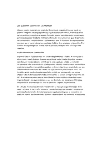 ¿DE QUÉ ESTAN COMPUESTOS LOS ATOMOS? 
Algunos objetos muestran una propiedad denominada carga eléctrica, que puede ser 
positiva o negativa. Las cargas positivas y negativas se atraen entre si, mientras que dos 
cargas positivas o negativas se repelen. Todos los objetos materiales están formados por 
partículas cargadas. Un objeto eléctricamente neutro tiene un numero igual de partículas 
cargadas positiva y negativamente y no lleva carga neta. Si el numero de cargas positivas 
es mayor que el numero de cargas negativas, el objeto tiene una carga neta positiva. Si el 
numero de cargas negativas excede al de las positivas, el objeto tiene una carga neta 
negativa. 
El descubrimiento de los electrones 
El primer tubo de rayos catódicos fue construido por Michael Faraday . Al hacer pasar la 
electricidad a través de tubos de vidrio sometidos al vacio, Faraday descubrió los rayos 
catódicos, un tipo de radiación emitida por el polo negativo o catodo. La radiación 
atravesaba el tubo evacuado hacia el polo positivo o ánodo. Posteriormente los científicos 
encontraron que los rayos catódicos viajaban en línea recta y tienen propiedades que son 
independientes del matarial del catodo. Los rayos catódicos producidos en el CRT son 
invisibles, y solo pueden detectarse por la luz emitida por los materiales con los que 
chocan. Estos materiales denominados luminiscentes se utilizan como pintura al final del 
CRT de manera que pueda verse el recorrido de los rayos catódicos. Otra observación 
importante sobre los rayos catódicos es que son desviados por los campos eléctricos y 
magnéticos de la forma esperada para las partículas cargadas negativamente. 
En 1897, J.J. Thomson establecio la relación entre la masa y la carga eléctrica (e) de los 
rayos catódicos, es decir, m/e. Thomson, también concluyo que los rayos catódicos son 
partículas fundamentales de materia cargadas negativamente y que se encuentran en 
todos los atomos. Posteriormente a los rayos catódicos se les dio el nombre de electrones. 
 