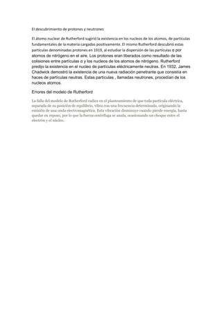 El descubrimiento de protones y neutrones 
El átomo nuclear de Rutherford sugirió la existencia en los nucleos de los atomos, de partículas 
fundamentales de la materia cargadas positivamente. El mismo Rutherford descubrió estas 
partículas denominadas protones en 1919, al estudiar la dispersión de las partículas α por 
atomos de nitrógeno en el aire. Los protones eran liberados como resultado de las 
colisiones entre partículas α y los nucleos de los atomos de nitrógeno. Rutherford 
predijo la existencia en el nucleo de partículas eléctricamente neutras. En 1932, James 
Chadwick demostró la existencia de una nueva radiación penetrante que consistía en 
haces de partículas neutras. Estas partículas , llamadas neutrones, procedían de los 
nucleos atomos. 
Errores del modelo de Rutherford 
La falla del modelo de Rutherford radica en el planteamiento de que toda partícula eléctrica, 
separada de su posición de equilibrio, vibra con una frecuencia determinada, originando la 
emisión de una onda electromagnética. Esta vibración disminuye cuando pierde energía, hasta 
quedar en reposo, por lo que la fuerza centrífuga se anula, ocasionando un choque entre el 
electrón y el núcleo. 
 