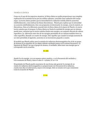 TEORÍA CUÁNTICA 
Como en el caso de los espectros atomicos, la física clásica no podía proporcionar una completa 
explicación de la emisión de luz por los solidos calientes, conocida como radiación del cuerpo 
negro. La teoría clásica predice que la intensidad de la radiación emitida debería aumentar 
indefinidamente, como indican las líneas discontinuas. Planck para explicar que la intensidad 
no aumenta indefinidamente, hizo una propuesta revolucionaria: la energía, como la materis, es 
discontinua. Esta es la diferencia esencial entre la física clásica de la época de Planck y la nueva 
teoría cuántica que el propuso: la física clásica no limita la cantidad de energía que un sistema 
puede tener, mientras que la teoría cuántica limita esta energía a un conjunto discreto de valores 
específicos. La diferencia entre dos de las energías permitidas de un sistema también tiene un 
valor específico, llamado un cuanto de energía. Esto significa que cuando la energía aumenta de 
un valor permitido al siguiente, aumenta en un incremento pequeño o cuanto. 
El modelo que Planck utilizo para la emisión de radiacion electromagnética fue el de un grupo 
de átomos en la superficie de un objeto caliente oscilando juntos con la misma frecuencia. La 
hipotesis de Planck fue que el grupo de atomos, el oscilador, debe tener una energia que se 
corresponde con la ecuación. 
E= nhv 
donde E es la energia, n es un numero entero positivo, v es la frecuencia del oscilador y 
h la constante de Plank y tiene el valor h = 6,62607 X 10-34 Js 
El postulado de Planck puede enunciarse de una forma más general: la energia de un 
cuanto de radiacion electromagnética es proporcional a la frecuencia de la radiacion, 
cuanto mas alta es la frecuencia, mayor es la energia. Esto se resume en lo que conocemos 
como la ecuación de Planck 
E = hv 
 