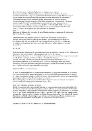 El modelo del atomo nuclear de Rutherford no indica como se ordenan 
los electrones alrededor del nucleo de un atomo. De acuerdo con la fisica clasica, los 
electrones estacionarios cargados negativamente deberian ser atraidos por el nucleo cargado 
positivamente. Esto sugiere que los electrones en un atomo deben estar en movimiento 
como los planetas en orbitas alrededor del Sol. Sin embargo, de nuevo de acuerdo 
con la fisica clasica, los electrones en orbitas deberian acelerarse continuamente y deberian 
radiar energia. Al perder energia, los electrones deberian acercarse al nucleo con un 
movimiento en espiral hasta juntarse con el. En 1913, Niels Bohr (1885-1962) resolvio este 
dilema utilizando la hipotesis cuantica de Planck. Con una mezcla interesante de teoria 
clasica y cuantica, Bohr postulo que para un atomo de hidrogeno: 
1,2 y 3 (*) 
La teoria de Bohr predice los radios de las orbitas permitidas en un atomo de hidrogeno. 
Rn= n2a0, donde n=1,2,3… 
La teoria tambien nos permite calcular las velocidades del electron en estas orbitas, 
y lo que es mas importante, la energia. Por convenio, cuando el electron esta separado 
del nucleo se dice que esta en el cero de energia. Cuando un electron libre es atraido por 
el nucleo y confinado en una orbita n, la energia del electron se hace negativa, y su valor 
desciende a 
En= -RH/n2 
Podemos calcular las energias de los estados de energia permitidos, o niveles de energia, del atomo de 
hidrogeno. Esta representacion se llama diagrama de niveles de energía. 
Normalmente el electron en un atomo de hidrogeno se encuentra en la orbita mas proxima al nucleo 
(n = 1). Esta es la energia permitida mas baja, o el estado fundamental. 
Cuando el electron adquiere un cuanto de energia pasa a un nivel mas alto (n = 2, 3 ,...) 
y el atomo se encuentra en un estado excitado. Cuando el electron cae desde una orbita 
de numero alto a otra de numero mas bajo, se emite una cantidad determinada de energia, 
que es la diferencia entre la energia de los dos niveles. 
La teoría de Bohr y la espectroscopia 
la teoria de Bohr proporciona un modelo para comprender los espectros de emision de los atomos. 
Los espectros de emision se obtienen cuando los atomos individuales de una coleccion de atomos, , 
se excitan a los estados excitados posibles del atomo. A continuacion, los atomos se relajan a estados 
de energia mas bajos emitiendo fotones de una frecuencia. 
Para que tenga lugar la absorcion de un foton, la energia del foton debe coincidir exactamente 
con la diferencia de energia entre los estados inicial y final. 
LIMITACIONES DEL MODELO DE BOHR 
Desde un punto de vista experimental, la teoria no puede explicar los espectros de emision de 
los atomos e iones con mas de un electron. Ademas, la teoria no puede explicar el efecto de los 
campos magneticos sobre los espectros de emision. Desde un punto de vista basico, la teoria de 
Bohr es una mezcla complicada de fisica clasica y no clasica. No explica por qué los electrones 
sólo pueden estar en órbitas estacionarias donde el momento angular L sea múltiplo de nh/2pi. 
Enuncio el postulado solamente para que la teoria estuviera de acuerdo con el experimento. 
Las orbitas circulares de la teoria de Bohr no existen en la mecanica cuantica 
DUALIDAD ONDA-PARTÍCULA. PRINCIPIO DE INCERTIDUMBRE 
 