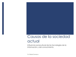Causas de la sociedad 
actual 
Influencia sociocultural de las tecnologías de la 
información y del conocimiento 
Dr. Rafael Carrasco 
 