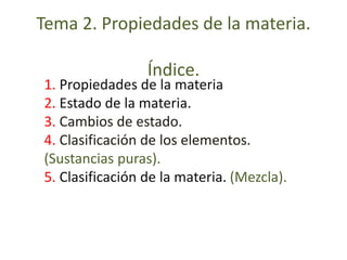 Tema 2. Propiedades de la materia. 
Índice. 
1. Propiedades de la materia 
2. Estado de la materia. 
3. Cambios de estado. 
4. Clasificación de los elementos. 
(Sustancias puras). 
5. Clasificación de la materia. (Mezcla). 
 