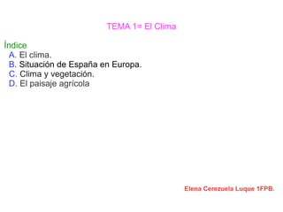 TEMA 1= El Clima 
Índice 
A. El clima. 
B. Situación de España en Europa. 
C. Clima y vegetación. 
D. El paisaje agrícola 
Elena Cerezuela Luque 1FPB. 
 