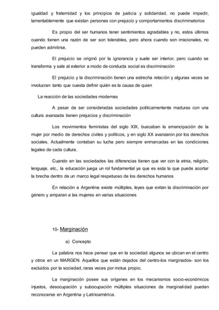 igualdad y fraternidad y los principios de justicia y solidaridad, no puede impedir,
lamentablemente que existan personas con prejuicio y comportamientos discriminatorios
Es propio del ser humanos tener sentimientos agradables y no, estos últimos
cuando tienen una razón de ser son tolerables, pero ahora cuando son irracionales, no
pueden admitirse.
El prejuicio se originó por la ignorancia y suele ser interior, pero cuando se
transforma y sale al exterior a modo de conducta social es discriminación
El prejuicio y la discriminación tienen una estrecha relación y algunas veces se
involucran tanto que cuesta definir quién es la causa de quien
La reacción de las sociedades modernas
A pesar de ser consideradas sociedades politicamentente maduras con una
cultura avanzada tienen prejuicios y discriminación
Los movimientos feministas del siglo XIX, buscaban la emancipación de la
mujer por medio de derechos civiles y políticos, y en siglo XX avanzaron por los derechos
sociales. Actualmente contaban su lucha pero siempre enmarcadas en las condiciones
legales de cada cultura.
Cuando en las sociedades las diferencias tienen que ver con la etnia, religión,
lenguaje, etc., la educación juega un rol fundamental ya que es esta la que puede acortar
la brecha dentro de un marco legal respetuoso de los derechos humanos
En relación a Argentina existe múltiples, leyes que evitan la discriminación por
género y amparan a las mujeres en varias situaciones
10- Marginación
a) Concepto
La palabra nos hace pensar que en la sociedad algunos se ubican en el centro
y otros en un MARGEN. Aquellos que están dejados del centro-los marginados- son los
excluidos por la sociedad, raras veces por motus propio.
La marginación posee sus orígenes en los mecanismos socio-económicos
injustos, desocupación y subocupación múltiples situaciones de marginalidad pueden
reconocerse en Argentina y Latinoamérica.
 