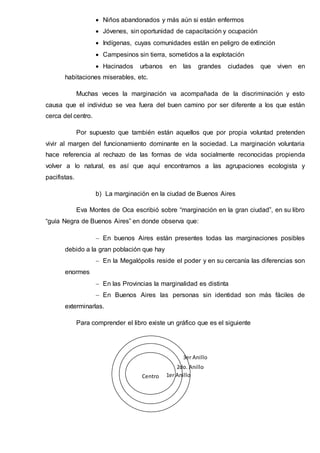  Niños abandonados y más aún si están enfermos
 Jóvenes, sin oportunidad de capacitación y ocupación
 Indígenas, cuyas comunidades están en peligro de extinción
 Campesinos sin tierra, sometidos a la explotación
 Hacinados urbanos en las grandes ciudades que viven en
habitaciones miserables, etc.
Muchas veces la marginación va acompañada de la discriminación y esto
causa que el individuo se vea fuera del buen camino por ser diferente a los que están
cerca del centro.
Por supuesto que también están aquellos que por propia voluntad pretenden
vivir al margen del funcionamiento dominante en la sociedad. La marginación voluntaria
hace referencia al rechazo de las formas de vida socialmente reconocidas propienda
volver a lo natural, es así que aquí encontramos a las agrupaciones ecologista y
pacifistas.
b) La marginación en la ciudad de Buenos Aires
Eva Montes de Oca escribió sobre “marginación en la gran ciudad”, en su libro
“guía Negra de Buenos Aires” en donde observa que:
 En buenos Aires están presentes todas las marginaciones posibles
debido a la gran población que hay
 En la Megalópolis reside el poder y en su cercanía las diferencias son
enormes
 En las Provincias la marginalidad es distinta
 En Buenos Aires las personas sin identidad son más fáciles de
exterminarlas.
Para comprender el libro existe un gráfico que es el siguiente
Centro 1er Anillo
2do. Anillo
3er Anillo
 