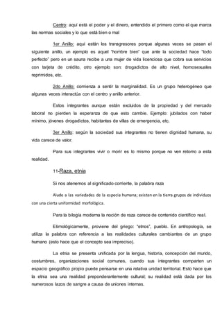 Centro: aquí está el poder y el dinero, entendido el primero como el que marca
las normas sociales y lo que está bien o mal
1er Anillo: aquí están los transgresores porque algunas veces se pasan el
siguiente anillo, un ejemplo es aquel “hombre bien” que ante la sociedad hace “todo
perfecto” pero en un sauna recibe a una mujer de vida licenciosa que cobra sus servicios
con tarjeta de crédito, otro ejemplo son: drogadictos de alto nivel, homosexuales
reprimidos, etc.
2do Anillo: comienza a sentir la marginalidad. Es un grupo heterogéneo que
algunas veces interactúa con el centro y anillo anterior.
Estos integrantes aunque están excluidos de la propiedad y del mercado
laboral no pierden la esperanza de que esto cambie. Ejemplo: jubilados con haber
mínimo, jóvenes drogadictos, habitantes de villas de emergencia, etc.
3er Anillo: según la sociedad sus integrantes no tienen dignidad humana, su
vida carece de valor.
Para sus integrantes vivir o morir es lo mismo porque no ven retorno a esta
realidad.
11-Raza, etnia
Si nos atenemos al significado corriente, la palabra raza
Alude a las variedades de la especia humana; existen en la tierra grupos de individuos
con una cierta uniformidad morfológica.
Para la bilogía moderna la noción de raza carece de contenido científico real.
Etimológicamente, proviene del griego: “etnos”, pueblo. En antropología, se
utiliza la palabra con referencia a las realidades culturales cambiantes de un grupo
humano (esto hace que el concepto sea impreciso).
La etnia se presenta unificada por la lengua, historia, concepción del mundo,
costumbres, organizaciones social comunes, cuando sus integrantes comparten un
espacio geográfico propio puede pensarse en una relativa unidad territorial. Esto hace que
la etnia sea una realidad preponderantemente cultural; su realidad está dada por los
numerosos lazos de sangre a causa de uniones internas.
 
