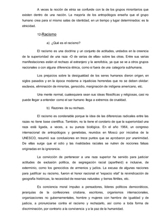 A veces la noción de etnia se confunde con la de los grupos minoritarios que
existen dentro de una nación. La mayoría de los antropólogos enseña que el grupo
humano crea para sí mismo salas de identidad, en un tiempo y lugar determinados: es la
etnicidad.
12-Racismo
a) ¿Qué es el racismo?
El racismo es una doctrina y un conjunto de actitudes, undados en la creencia
de la superioridad de una raza -O de varias de ellas- sobre las otras. Entre sus varias
manifestaciones están el rechazo al extranjero y la xenofobia, ya que se ve a otros grupos
nacionales o con alguna diferencia étnica, como si fuera de una categoría subhumana.
Los prejuicios sobre la desigualdad de los seres humanos dieron origen, en
siglos pasados y en la época moderna a injusticias horrendas que no se deben olvidar:
esclavos, eliminación de minorías, genocidio, marginación de indígena americano, etc.
Una mente normal, cualesquiera sean sus ideas filosóficas y religiosas, casi no
puede llegar a entender como el ser humano llega a extremos de crueldad.
b) Razones de su rechazo.
El racismo es condenable porque la idea de las diferencias radicales entre las
razas no tiene base científica. También, no la tiene el corolario de que la superioridad una
raza está ligada, a veces, a su pureza biológica. En el año 1964, un congreso
internacional de antropólogos y genetistas, reunidos en Moscú por iniciativa de la
UNESCO, resumió sus conclusiones en trece puntos que se aprobaron por unanimidad.
De ellas surge que el odio y las rivalidades raciales se nutren de nociones falsas
originadas en la ignorancia.
La convicción de pertenecer a una raza superior ha servido para justiciar
actitudes de exclusión política, de segregación racial (apartheid) e inclusive, de
exterminio, como los genocidios de armenios y judíos. La excusa de algunas naciones
para justificar su racismo, fueron el honor nacional el “espacio vital” la reivindicación de
geografía históricas, la necesidad de reservas naturales y tierras fértiles, etc.
Es conciencia moral impulso a pensadores, lideres políticos democráticos,
jerarquías de la confesiones cristiana, escritores, organismos internacionales,
organizaciones no gubernamentales, hombre y mujeres con hambre de igualdad y de
justicia, a pronunciarse contra el racismo y rechazarlo, así como a toda forma de
discriminación, por contrario a la convivencia y a la paz de la humanidad.
 