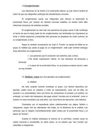 13-Conglomerado
Las relaciones no se limitan a lo meramente externo, ya que cobran sentido en
razón de que sus integrantes participan de características comunes.
El conglomerado social, sus integrantes solo ofrecen al observador la
proximidad física; por carecer de interese comunes estables, no existen entre ellos
relaciones reciprocas de unidades sociales.
El conglomerado se nota solo una apariencia de grupo social. A ello contribuye
el hecho de que la mayor parte de los conglomerados son territoriales (su importancia se
limita a ciertos espacios) y temporales (las personas se desplazan de modo continuo, de
un conglomerado a otro).
Según la sentada comparación de José H. Fischer “un equipo de fútbol es un
grupo; la multitud que asiste al juego es un conglomerado”, esté autor también distingue
otros elementos de conglomerado:
 Las personas que lo componen son extrañas unas a otros;
 No existe organización interna, no hay estructura de jerarquías y
funciones
 A pesar de la proximidad física, no se produce contacto social, o este
es muy limitado.
14. Multitud, masa (son dos ejemplos de conglomerado)
a) Multitud
No todo conjunto humano constituye un grupo. Los hechos deportivos por
ejemplo, suelen reunir en estadios a miles de espectadores, cada uno de ellos, de
acuerdo a su personalidad, tiene una forma de comportarse en privado y en público; sin
embargo, en medio del entusiasmo del juego actúan “movidos por el ambiente”, como si
tuvieran en esos momentos una sola alma, una única forma de reaccionar, casi instintiva.
Cautivados por el espectáculo abran colectivamente con alegre, fastidio o
indignación, según sea las alternativas del cotejo; es el fenómeno de la multitud. Las
personas que la integran momentáneamente están unidas por la proximidad física y el
placer de “hinchar”.
Cuando la multitud sobrepasa la barrera de lo permitido, muchas veces se
vuelve irracional e incontenible; en estos casos, no es extraño que “sea movida” por
cabecillas o instigadores.
 