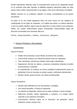 Existen expectativas definidas sobre el comportamiento social de los integrantes aunque
no se conozcas entre ellos. Ejemplo: un filatelista argentino intercambia sellos con otros
países, todos confían recíprocamente en las reglas y roles de los aficionados a la filatelia.
Relativa duración en su existencia. Ejemplo: es propio, principalmente en los grupos
secundarios.
Un grupo no es una simple agregación física, tal como ocurre con una categoría de
contribuyentes en los bujes de impuestos, o la multitud que asiste a un clásico deportivo;
si bien se pueden clasificar según el tipo de relaciones y a otros criterios como estructura,
interés, etc; existen históricamente grupos considerados imprescindibles según las
funciones primordiales de la sociedad, ellos son:
Familia _ Grupos Educativos _ Políticos _ Económicos _ Religiosos.
1- Grupos Primarios y Secundarios
Características
Grupos Primarios:
 Células de loa estructura social, Núcleo de sistema más complejo.
 Conocimiento reciproco, por relaciones directas entre sus integrantes.
 Trato espontaneo, permite que nuestras ideas surjan naturalmente.
 Organización informal, los valores y creencias compartidas refuerzan el sentido
de permanencia e identidad.
 Es autosuficiente, se sostiene así mismo, posibilita el entrenamiento social y la
solidaridad. Como no hay jefes se sienten a gusto y retribuidos efectivamente.
 Ejemplo: familia, grupo de pares, una banda de delincuentes.
Grupos Secundarios:
 Reciben este calificativo por ser más grandes y complejos.
 Son menos frecuentes y el trato es impersonal.
 La cantidad de integrantes impone que no exista confianza y menos amistad.
 Relaciones formales: existen reglamentos a cumplirse y el manejo interno
responde a una estructura burocrática.
 Comunicación indirecta propia de la burocracia, las jerarquías, marcar
distancias y hacen vínculos fríos.
 