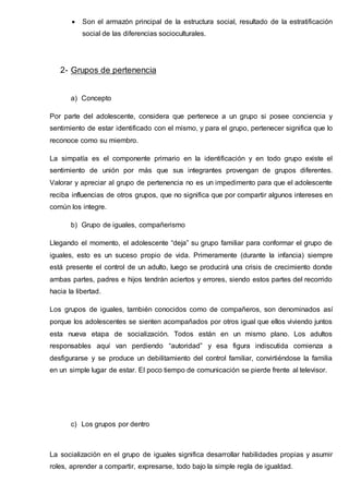  Son el armazón principal de la estructura social, resultado de la estratificación
social de las diferencias socioculturales.
2- Grupos de pertenencia
a) Concepto
Por parte del adolescente, considera que pertenece a un grupo si posee conciencia y
sentimiento de estar identificado con el mismo, y para el grupo, pertenecer significa que lo
reconoce como su miembro.
La simpatía es el componente primario en la identificación y en todo grupo existe el
sentimiento de unión por más que sus integrantes provengan de grupos diferentes.
Valorar y apreciar al grupo de pertenencia no es un impedimento para que el adolescente
reciba influencias de otros grupos, que no significa que por compartir algunos intereses en
común los integre.
b) Grupo de iguales, compañerismo
Llegando el momento, el adolescente “deja” su grupo familiar para conformar el grupo de
iguales, esto es un suceso propio de vida. Primeramente (durante la infancia) siempre
está presente el control de un adulto, luego se producirá una crisis de crecimiento donde
ambas partes, padres e hijos tendrán aciertos y errores, siendo estos partes del recorrido
hacia la libertad.
Los grupos de iguales, también conocidos como de compañeros, son denominados así
porque los adolescentes se sienten acompañados por otros igual que ellos viviendo juntos
esta nueva etapa de socialización. Todos están en un mismo plano. Los adultos
responsables aquí van perdiendo “autoridad” y esa figura indiscutida comienza a
desfigurarse y se produce un debilitamiento del control familiar, convirtiéndose la familia
en un simple lugar de estar. El poco tiempo de comunicación se pierde frente al televisor.
c) Los grupos por dentro
La socialización en el grupo de iguales significa desarrollar habilidades propias y asumir
roles, aprender a compartir, expresarse, todo bajo la simple regla de igualdad.
 