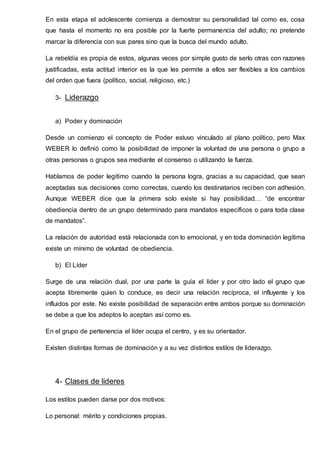 En esta etapa el adolescente comienza a demostrar su personalidad tal como es, cosa
que hasta el momento no era posible por la fuerte permanencia del adulto; no pretende
marcar la diferencia con sus pares sino que la busca del mundo adulto.
La rebeldía es propia de estos, algunas veces por simple gusto de serlo otras con razones
justificadas, esta actitud interior es la que les permite a ellos ser flexibles a los cambios
del orden que fuera (político, social, religioso, etc.)
3- Liderazgo
a) Poder y dominación
Desde un comienzo el concepto de Poder estuvo vinculado al plano político, pero Max
WEBER lo definió como la posibilidad de imponer la voluntad de una persona o grupo a
otras personas o grupos sea mediante el consenso o utilizando la fuerza.
Hablamos de poder legítimo cuando la persona logra, gracias a su capacidad, que sean
aceptadas sus decisiones como correctas, cuando los destinatarios reciben con adhesión.
Aunque WEBER dice que la primera solo existe si hay posibilidad… “de encontrar
obediencia dentro de un grupo determinado para mandatos específicos o para toda clase
de mandatos”.
La relación de autoridad está relacionada con lo emocional, y en toda dominación legítima
existe un mínimo de voluntad de obediencia.
b) El Líder
Surge de una relación dual, por una parte la guía el líder y por otro lado el grupo que
acepta libremente quien lo conduce, es decir una relación recíproca, el influyente y los
influidos por este. No existe posibilidad de separación entre ambos porque su dominación
se debe a que los adeptos lo aceptan así como es.
En el grupo de pertenencia el líder ocupa el centro, y es su orientador.
Existen distintas formas de dominación y a su vez distintos estilos de liderazgo.
4- Clases de lideres
Los estilos pueden darse por dos motivos:
Lo personal: mérito y condiciones propias.
 