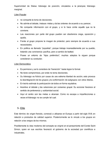 Superioridad de Status: liderazgo de posición, vinculados a la jerarquía; liderazgo
marginal.
Líder Popular
 no comparte la toma de decisiones.
 No admite el debate, instaura metas y da las ordenes de acuerdo a su parecer,
 No comparte información con el grupo, y si lo hace omite aquello que no le
conviene.
 Las reacciones por parte del grupo pueden ser obediencia ciega, oposición y
apatía.
 Frente al grupo propone la imagen de protector, pero siempre de acuerdo a sus
necesidades.
 En política es llamado “populista”, porque trabaja incansablemente por su pueblo,
tratando una convivencia pacífica, pero a cambio de lealtad.
 Posee un entorno de “hijos preferidos”; muchos adeptos lo siguen porque
consideran su conductor.
Líder Democrático
 Es permisivo y se lo considera de “transición” hasta lograr lo formal.
 No tiene compromisos, por ende no toma decisiones.
 Su liderazgo es ficticio por causa de una extrema libertad de acción, esto provoca
la desintegración de los grupos y la conformación de subgrupos con otros líderes.
 En teoría estimula la participación de todos en forma equitativa.
 Incentiva el debate y las soluciones por consenso grupal. Su accionar favorece al
sentido de pertenencia y solidaridad social.
 Aquí el centro son las metas a alcanzar. Como no escapa a imperfecciones a
veces el liderazgo no se cumple tal cual.
5- Elite
Este término de origen francés, comenzó a utilizarse en Europa a partir del siglo XVII, en
relación a productos de calidad superior. Posteriormente se lo vinculo a los grupos en
relación a los rangos de los mismos.
Posiblemente la idea moderna del concepto se originó en el pensamiento del Conde Saint
Simon, quien en sus escritos favoreció al gobierno de la sociedad por científicos e
industriales.
 
