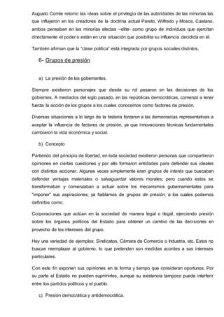 Augusto Comte retomo las ideas sobre el privilegio de las autoridades de las minorías las
que influyeron en los creadores de la doctrina actual Pareto, Wilfredo y Mosca, Caetano,
ambos pensaban en las minorías electas –elite- como grupo de individuos que ejercitan
directamente el poder o están en una situación que posibilita su influencia decidida en él.
También afirman que la “clase política” está integrada por grupos sociales distintos.
6- Grupos de presión
a) La presión de los gobernantes.
Siempre existieron personajes que desde su rol pesaron en las decisiones de los
gobiernos. A mediados del siglo pasado, en las repúblicas democráticas, comenzó a tener
fuerza la acción de los grupos a los cuales conocemos como factores de presión.
Diversas situaciones a lo largo de la historia forzaron a las democracias representativas a
aceptar la influencia de factores de presión, ya que innovaciones técnicas fundamentales
cambiaron la vida económica y social.
b) Concepto
Partiendo del principio de libertad, en toda sociedad existieron personas que compartieron
opiniones en ciertas cuestiones y por ello formaron entidades para defender sus ideales
con distintos accionar. Algunas veces simplemente eran grupos de interés que buscaban
defender ventajas materiales o salvaguardar valores morales; pero cuando estos se
transformaban y comenzaban a actuar sobre los mecanismos gubernamentales para
“imponer” sus aspiraciones; ya hablamos de grupos de presión, a los cuales podemos
definirlos como:
Corporaciones que actúan en la sociedad de manera legal o ilegal, ejerciendo presión
sobre los órganos políticos del Estado para obtener un cambio de las decisiones en
provecho de los intereses del grupo.
Hay una variedad de ejemplos: Sindicatos, Cámara de Comercio o Industria, etc. Estos no
buscan reemplazar al gobierno, lo que pretenden son medidas acordes a sus intereses
particulares.
Con este fin exponen sus opiniones en la forma y tiempo que consideran oportunos. Por
su parte el Estado no pueden suprimirlos, aunque su existencia tampoco puede interferir
entre los partidos políticos y el pueblo.
c) Presión democrática y antidemocrática.
 