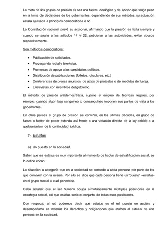 La meta de los grupos de presión es ser una fuerza ideológica y de acción que tenga peso
en la toma de decisiones de los gobernantes, dependiendo de sus métodos, su actuación
estará ajustada a principios democráticos o no.
La Constitución nacional prevé su accionar, afirmando que la presión es lícita siempre y
cuando se ajuste a los artículos 14 y 22; peticionar a las autoridades, evitar abusos
respectivamente.
Son métodos democráticos:
 Publicación de solicitados.
 Propaganda radial y televisiva.
 Promesas de apoyo a los candidatos políticos.
 Distribución de publicaciones (folletos, circulares, etc.)
 Conferencias de prensa anuncios de actos de protestas o de medidas de fuerza.
 Entrevistas con miembros del gobierno.
El método de presión antidemocrática, supone el empleo de técnicas ilegales, por
ejemplo: cuando algún lazo sanguíneo o consanguíneo imponen sus puntos de vista a los
gobernantes.
En otros países el grupo de presión se convirtió, en las últimas décadas, en grupo de
fuerza o factor de poder estando así frente a una violación directa de la ley debido a la
quebrantarían de la continuidad jurídica.
7- Estatus
a) Un puesto en la sociedad.
Saber que es estatus es muy importante al momento de hablar de estratificación social, se
lo define como:
La situación o categoría que en la sociedad se concede a cada persona por parte de los
que conviven con la misma. Por ello se dice que cada persona tiene un “puesto” –estatus-
en el grupo social al cual pertenece.
Cabe aclarar que el ser humano ocupa simultáneamente múltiples posiciones en la
estrategia social, así que estatus seria el conjunto de todas esas posiciones.
Con respecto al rol, podemos decir que estatus es el rol puesto en acción, y
desempeñarlo es mostrar los derechos y obligaciones que atañen al estatus de una
persona en la sociedad.
 