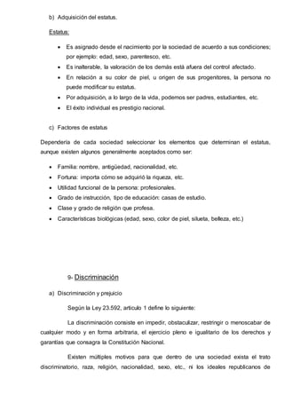 b) Adquisición del estatus.
Estatus:
 Es asignado desde el nacimiento por la sociedad de acuerdo a sus condiciones;
por ejemplo: edad, sexo, parentesco, etc.
 Es inalterable, la valoración de los demás está afuera del control afectado.
 En relación a su color de piel, u origen de sus progenitores, la persona no
puede modificar su estatus.
 Por adquisición, a lo largo de la vida, podemos ser padres, estudiantes, etc.
 El éxito individual es prestigio nacional.
c) Factores de estatus
Dependería de cada sociedad seleccionar los elementos que determinan el estatus,
aunque existen algunos generalmente aceptados como ser:
 Familia: nombre, antigüedad, nacionalidad, etc.
 Fortuna: importa cómo se adquirió la riqueza, etc.
 Utilidad funcional de la persona: profesionales.
 Grado de instrucción, tipo de educación: casas de estudio.
 Clase y grado de religión que profesa.
 Características biológicas (edad, sexo, color de piel, silueta, belleza, etc.)
9- Discriminación
a) Discriminación y prejuicio
Según la Ley 23.592, articulo 1 define lo siguiente:
La discriminación consiste en impedir, obstaculizar, restringir o menoscabar de
cualquier modo y en forma arbitraria, el ejercicio pleno e igualitario de los derechos y
garantías que consagra la Constitución Nacional.
Existen múltiples motivos para que dentro de una sociedad exista el trato
discriminatorio, raza, religión, nacionalidad, sexo, etc., ni los ideales republicanos de
 