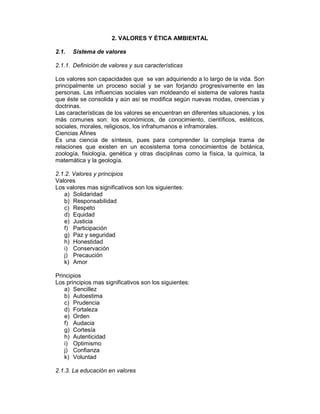 2. VALORES Y ÉTICA AMBIENTAL 
2.1. Sistema de valores 
2.1.1. Definición de valores y sus características 
Los valores son capacidades que se van adquiriendo a lo largo de la vida. Son 
principalmente un proceso social y se van forjando progresivamente en las 
personas. Las influencias sociales van moldeando el sistema de valores hasta 
que éste se consolida y aún así se modifica según nuevas modas, creencias y 
doctrinas. 
Las características de los valores se encuentran en diferentes situaciones, y los 
más comunes son: los económicos, de conocimiento, científicos, estéticos, 
sociales, morales, religiosos, los infrahumanos e inframorales. 
Ciencias Afines 
Es una ciencia de síntesis, pues para comprender la compleja trama de 
relaciones que existen en un ecosistema toma conocimientos de botánica, 
zoología, fisiología, genética y otras disciplinas como la física, la química, la 
matemática y la geología. 
2.1.2. Valores y principios 
Valores 
Los valores mas significativos son los siguientes: 
a) Solidaridad 
b) Responsabilidad 
c) Respeto 
d) Equidad 
e) Justicia 
f) Participación 
g) Paz y seguridad 
h) Honestidad 
i) Conservación 
j) Precaución 
k) Amor 
Principios 
Los principios mas significativos son los siguientes: 
a) Sencillez 
b) Autoestima 
c) Prudencia 
d) Fortaleza 
e) Orden 
f) Audacia 
g) Cortesía 
h) Autenticidad 
i) Optimismo 
j) Confianza 
k) Voluntad 
2.1.3. La educación en valores 
 