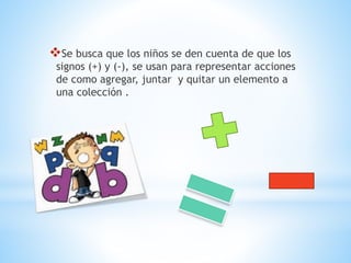 Se busca que los niños se den cuenta de que los
signos (+) y (-), se usan para representar acciones
de como agregar, juntar y quitar un elemento a
una colección .
 
