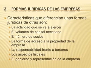 3. FORMAS JURIDICAS DE LAS EMPRESAS
 Características que diferencian unas formas
jurídicas de otras son:
 La actividad que se va a ejercer
 El volumen de capital necesario
 El número de socios
 La forma de acceso a la propiedad de la
empresa
 La responsabilidad frente a terceros
 Los aspectos fiscales
 El gobierno y representación de la empresa
 