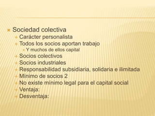  Sociedad colectiva
 Carácter personalista
 Todos los socios aportan trabajo
 Y muchos de ellos capital
 Socios colectivos
 Socios industriales
 Responsabilidad subsidiaria, solidaria e ilimitada
 Mínimo de socios 2
 No existe mínimo legal para el capital social
 Ventaja:
 Desventaja:
 