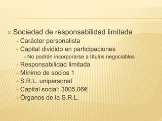  Sociedad de responsabilidad limitada
 Carácter personalista
 Capital dividido en participaciones
 No podrán incorporarse a títulos negociables
 Responsabilidad limitada
 Mínimo de socios 1
 S.R.L. unipersonal
 Capital social: 3005,06€
 Órganos de la S.R.L.
 