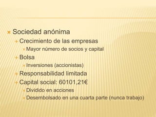  Sociedad anónima
 Crecimiento de las empresas
 Mayor número de socios y capital
 Bolsa
 Inversiones (accionistas)
 Responsabilidad limitada
 Capital social: 60101,21€
 Dividido en acciones
 Desembolsado en una cuarta parte (nunca trabajo)
 