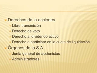  Derechos de la acciones
 Libre transmisión
 Derecho de voto
 Derecho al dividendo activo
 Derecho a participar en la cuota de liquidación
 Órganos de la S.A.
 Junta general de accionistas
 Administradores
 