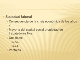  Sociedad laboral
 Consecuencia de la crisis económica de los años
70
 Mayoría del capital social propiedad de
trabajadores fijos
 Dos tipos:
 S.A.L.
 S.L.L.
 Ventajas
 