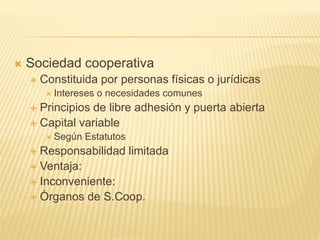  Sociedad cooperativa
 Constituida por personas físicas o jurídicas
 Intereses o necesidades comunes
 Principios de libre adhesión y puerta abierta
 Capital variable
 Según Estatutos
 Responsabilidad limitada
 Ventaja:
 Inconveniente:
 Órganos de S.Coop.
 