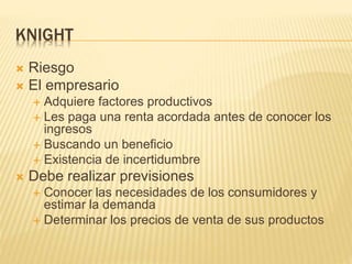 KNIGHT
 Riesgo
 El empresario
 Adquiere factores productivos
 Les paga una renta acordada antes de conocer los
ingresos
 Buscando un beneficio
 Existencia de incertidumbre
 Debe realizar previsiones
 Conocer las necesidades de los consumidores y
estimar la demanda
 Determinar los precios de venta de sus productos
 