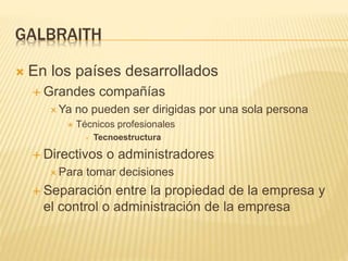 GALBRAITH
 En los países desarrollados
 Grandes compañías
 Ya no pueden ser dirigidas por una sola persona
 Técnicos profesionales
 Tecnoestructura
 Directivos o administradores
 Para tomar decisiones
 Separación entre la propiedad de la empresa y
el control o administración de la empresa
 
