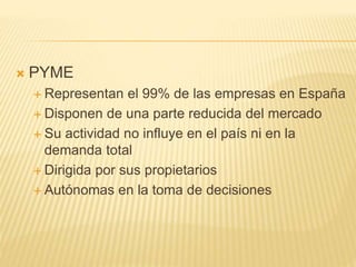  PYME
 Representan el 99% de las empresas en España
 Disponen de una parte reducida del mercado
 Su actividad no influye en el país ni en la
demanda total
 Dirigida por sus propietarios
 Autónomas en la toma de decisiones
 