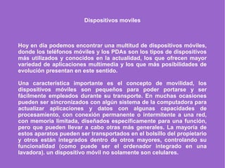 Dispositivos moviles
Hoy en día podemos encontrar una multitud de dispositivos móviles,
donde los teléfonos móviles y los PDAs son los tipos de dispositivos
más utilizados y conocidos en la actualidad, los que ofrecen mayor
variedad de aplicaciones multimedia y los que más posibilidades de
evolución presentan en este sentido.
Una característica importante es el concepto de movilidad, los
dispositivos móviles son pequeños para poder portarse y ser
fácilmente empleados durante su transporte. En muchas ocasiones
pueden ser sincronizados con algún sistema de la computadora para
actualizar aplicaciones y datos con algunas capacidades de
procesamiento, con conexión permanente o intermitente a una red,
con memoria limitada, diseñados específicamente para una función,
pero que pueden llevar a cabo otras más generales. La mayoría de
estos aparatos pueden ser transportados en el bolsillo del propietario
y otros están integrados dentro de otros mayores, controlando su
funcionalidad (como puede ser el ordenador integrado en una
lavadora). un dispositivo móvil no solamente son celulares.
 