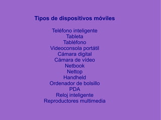 Tipos de dispositivos móviles
Teléfono inteligente
Tableta
Tabléfono
Videoconsola portátil
Cámara digital
Cámara de vídeo
Netbook
Nettop
Handheld
Ordenador de bolsillo
PDA
Reloj inteligente
Reproductores multimedia
 