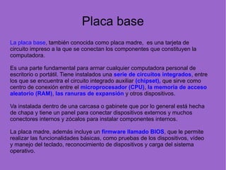 Placa base
La placa base, también conocida como placa madre, es una tarjeta de
circuito impreso a la que se conectan los componentes que constituyen la
computadora.
Es una parte fundamental para armar cualquier computadora personal de
escritorio o portátil. Tiene instalados una serie de circuitos integrados, entre
los que se encuentra el circuito integrado auxiliar (chipset), que sirve como
centro de conexión entre el microprocesador (CPU), la memoria de acceso
aleatorio (RAM), las ranuras de expansión y otros dispositivos.
Va instalada dentro de una carcasa o gabinete que por lo general está hecha
de chapa y tiene un panel para conectar dispositivos externos y muchos
conectores internos y zócalos para instalar componentes internos.
La placa madre, además incluye un firmware llamado BIOS, que le permite
realizar las funcionalidades básicas, como pruebas de los dispositivos, vídeo
y manejo del teclado, reconocimiento de dispositivos y carga del sistema
operativo.
 