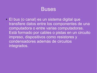 Buses
● El bus (o canal) es un sistema digital que
transfiere datos entre los componentes de una
computadora o entre varias computadoras.
Está formado por cables o pistas en un circuito
impreso, dispositivos como resistores y
condensadores además de circuitos
integrados.
 