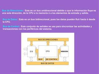 Bus de Direcciones : Este es un bus unidireccional debido a que la información fluye es
una sola dirección, de la CPU a la memoria ó a los elementos de entrada y salida.
Bus de Datos : Este es un bus bidireccional, pues los datos pueden fluir hacia ó desde
la CPU.
Bus de Control : Este conjunto de señales se usa para sincronizar las actividades y
transacciones con los periféricos del sistema.
 