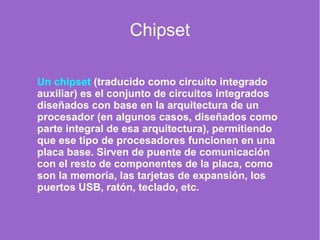 Chipset
Un chipset (traducido como circuito integrado
auxiliar) es el conjunto de circuitos integrados
diseñados con base en la arquitectura de un
procesador (en algunos casos, diseñados como
parte integral de esa arquitectura), permitiendo
que ese tipo de procesadores funcionen en una
placa base. Sirven de puente de comunicación
con el resto de componentes de la placa, como
son la memoria, las tarjetas de expansión, los
puertos USB, ratón, teclado, etc.
 