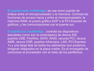 El puente norte, northbridge, se usa como puente de
enlace entre el microprocesador y la memoria. Controla las
funciones de acceso hacia y entre el microprocesador, la
memoria RAM, el puerto gráfico AGP o el PCI-Express de
gráficos, y las comunicaciones con el puente sur.
El puente sur, southbridge , controla los dispositivos
asociados como son la controladora de discos IDE,
puertos USB, FireWire, SATA, RAID, ranuras PCI, ranura
AMR, ranura CNR, puertos infrarrojos, LAN, PCI-Express
1x y una larga lista de todos los elementos que podamos
imaginar integrados en la placa madre. Es el encargado de
comunicar el procesador con el resto de los periféricos.
 
