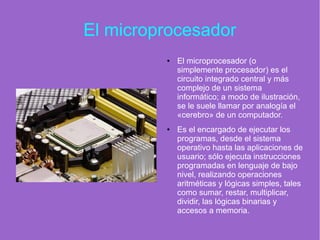 El microprocesador
● El microprocesador (o
simplemente procesador) es el
circuito integrado central y más
complejo de un sistema
informático; a modo de ilustración,
se le suele llamar por analogía el
«cerebro» de un computador.
● Es el encargado de ejecutar los
programas, desde el sistema
operativo hasta las aplicaciones de
usuario; sólo ejecuta instrucciones
programadas en lenguaje de bajo
nivel, realizando operaciones
aritméticas y lógicas simples, tales
como sumar, restar, multiplicar,
dividir, las lógicas binarias y
accesos a memoria.
 